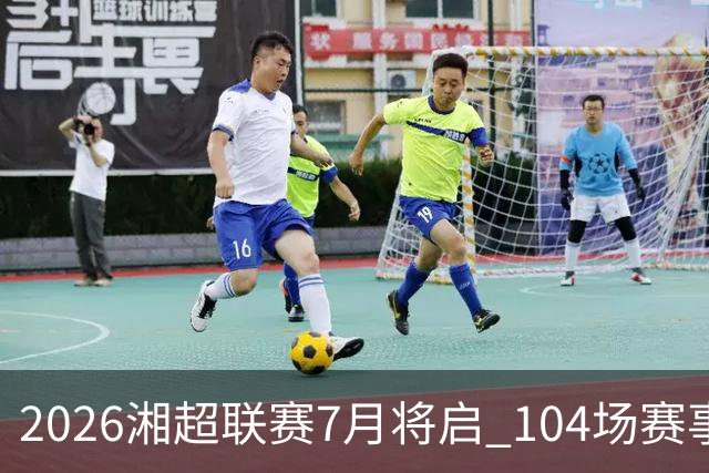 2026湘超联赛7月将启 104场赛事燃动三湘足坛